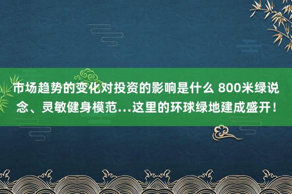 市场趋势的变化对投资的影响是什么 800米绿说念、灵敏健身模范…这里的环球绿地建成盛开！