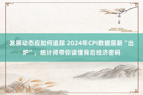 发展动态应如何追踪 2024年CPI数据簇新“出炉”，统计师带你读懂背后经济密码