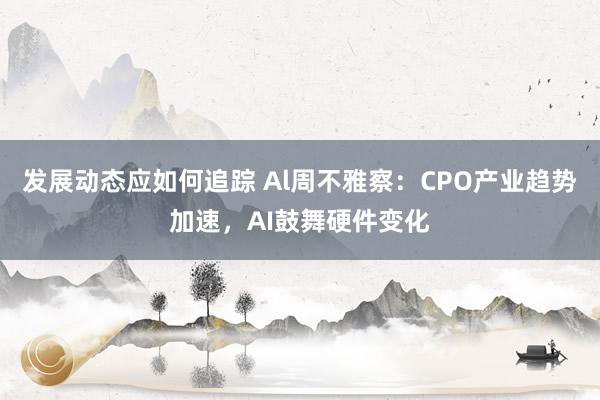 发展动态应如何追踪 Al周不雅察：CPO产业趋势加速，AI鼓舞硬件变化