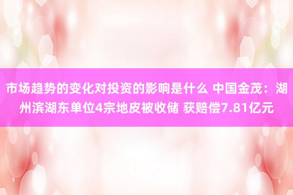 市场趋势的变化对投资的影响是什么 中国金茂：湖州滨湖东单位4宗地皮被收储 获赔偿7.81亿元