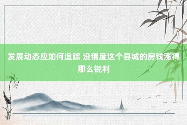 发展动态应如何追踪 没猜度这个县城的房钱涨得那么锐利