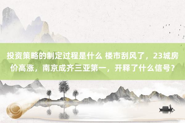 投资策略的制定过程是什么 楼市刮风了，23城房价高涨，南京成齐三亚第一，开释了什么信号？