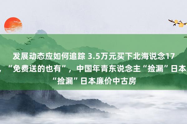 发展动态应如何追踪 3.5万元买下北海说念170平一户建，“免费送的也有”，中国年青东说念主“捡漏”日本廉价中古房