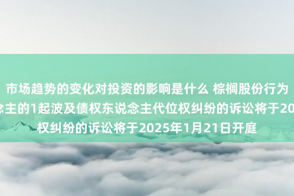 市场趋势的变化对投资的影响是什么 棕榈股份行为被告/被上诉东说念主的1起波及债权东说念主代位权纠纷的诉讼将于2025年1月21日开庭