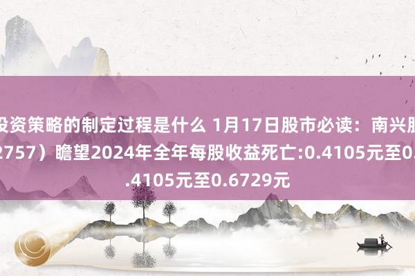 投资策略的制定过程是什么 1月17日股市必读：南兴股份（002757）瞻望2024年全年每股收益死亡:0.4105元至0.6729元