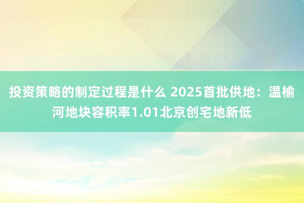 投资策略的制定过程是什么 2025首批供地：温榆河地块容积率1.01北京创宅地新低