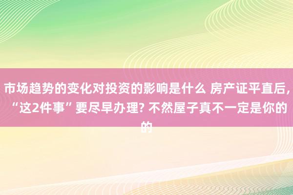 市场趋势的变化对投资的影响是什么 房产证平直后, “这2件事”要尽早办理? 不然屋子真不一定是你的