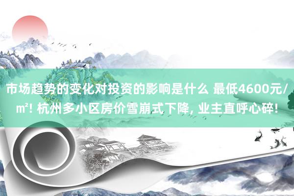 市场趋势的变化对投资的影响是什么 最低4600元/㎡! 杭州多小区房价雪崩式下降, 业主直呼心碎!