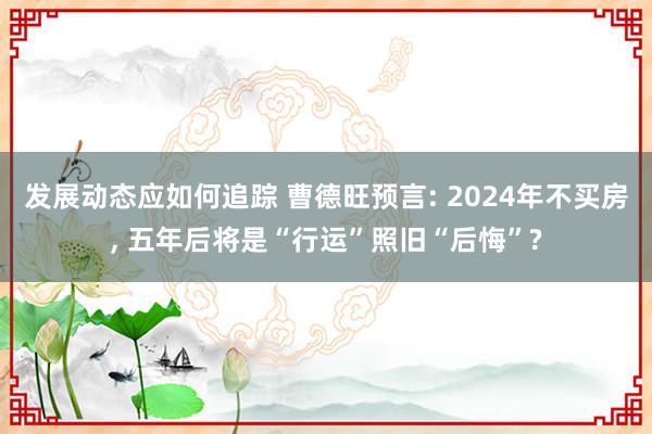 发展动态应如何追踪 曹德旺预言: 2024年不买房, 五年后将是“行运”照旧“后悔”?