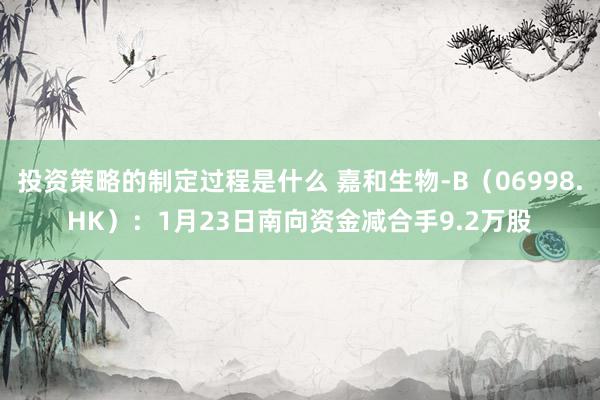 投资策略的制定过程是什么 嘉和生物-B（06998.HK）：1月23日南向资金减合手9.2万股