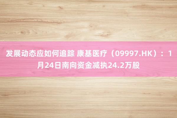 发展动态应如何追踪 康基医疗（09997.HK）：1月24日南向资金减执24.2万股