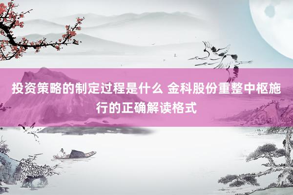 投资策略的制定过程是什么 金科股份重整中枢施行的正确解读格式