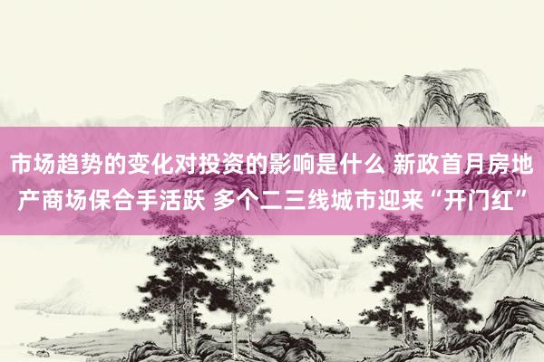 市场趋势的变化对投资的影响是什么 新政首月房地产商场保合手活跃 多个二三线城市迎来“开门红”