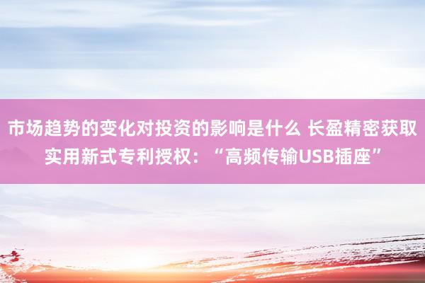 市场趋势的变化对投资的影响是什么 长盈精密获取实用新式专利授权：“高频传输USB插座”