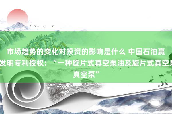 市场趋势的变化对投资的影响是什么 中国石油赢得发明专利授权：“一种旋片式真空泵油及旋片式真空泵”