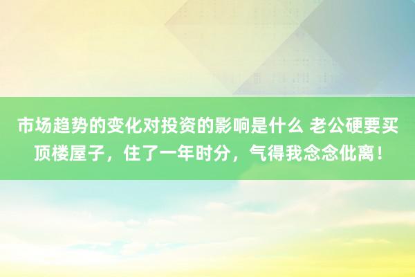 市场趋势的变化对投资的影响是什么 老公硬要买顶楼屋子，住了一年时分，气得我念念仳离！