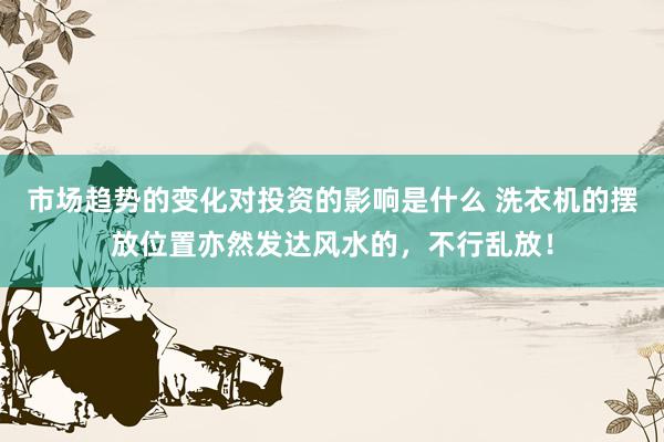 市场趋势的变化对投资的影响是什么 洗衣机的摆放位置亦然发达风水的，不行乱放！