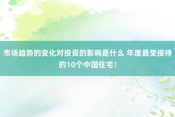 市场趋势的变化对投资的影响是什么 年度最受接待的10个中国住宅！