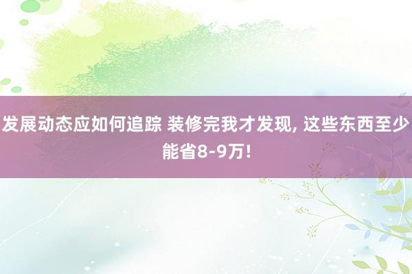 发展动态应如何追踪 装修完我才发现, 这些东西至少能省8-9万!