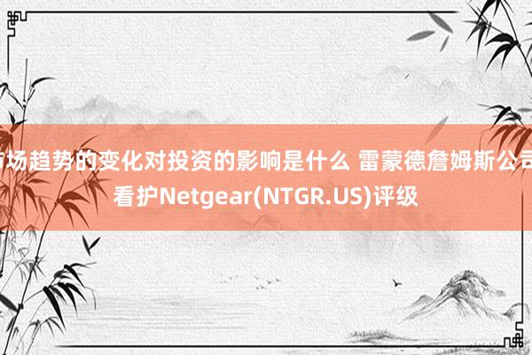 市场趋势的变化对投资的影响是什么 雷蒙德詹姆斯公司：看护Netgear(NTGR.US)评级