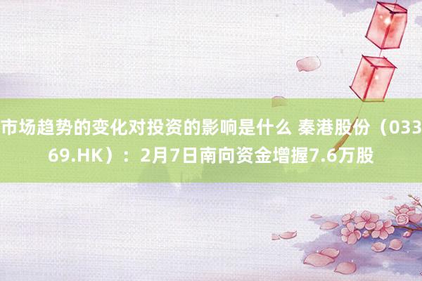 市场趋势的变化对投资的影响是什么 秦港股份（03369.HK）：2月7日南向资金增握7.6万股