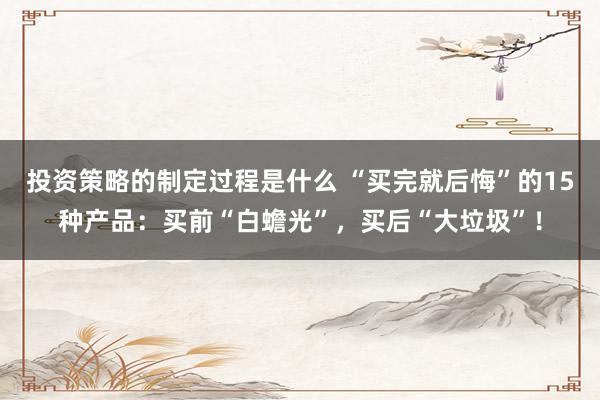 投资策略的制定过程是什么 “买完就后悔”的15种产品：买前“白蟾光”，买后“大垃圾”！