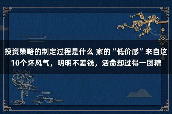 投资策略的制定过程是什么 家的“低价感”来自这10个坏风气，明明不差钱，活命却过得一团糟