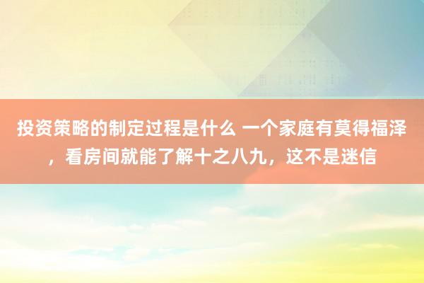 投资策略的制定过程是什么 一个家庭有莫得福泽，看房间就能了解十之八九，这不是迷信