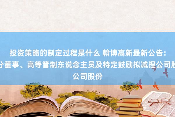 投资策略的制定过程是什么 翰博高新最新公告：部分董事、高等管制东说念主员及特定鼓励拟减捏公司股份