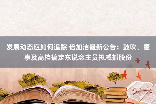 发展动态应如何追踪 倍加洁最新公告：鼓吹、董事及高档搞定东说念主员拟减抓股份