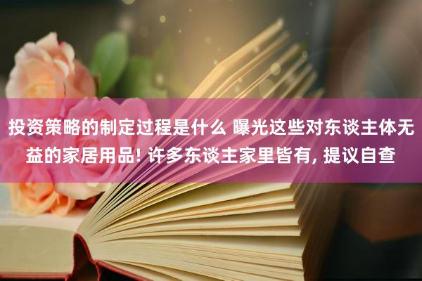 投资策略的制定过程是什么 曝光这些对东谈主体无益的家居用品! 许多东谈主家里皆有, 提议自查