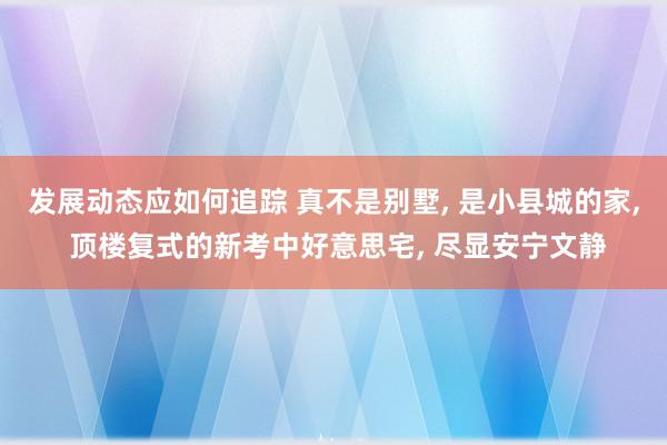 发展动态应如何追踪 真不是别墅, 是小县城的家, 顶楼复式的新考中好意思宅, 尽显安宁文静