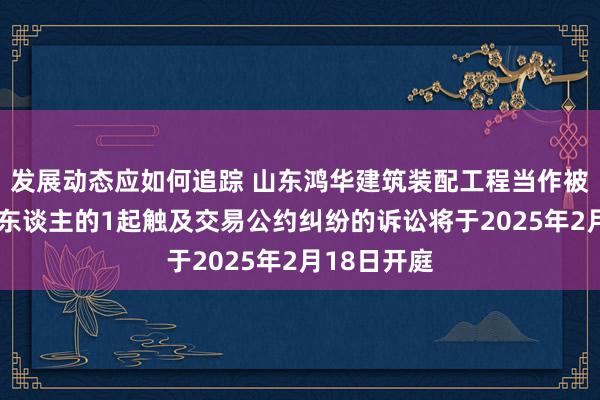 发展动态应如何追踪 山东鸿华建筑装配工程当作被告/被上诉东谈主的1起触及交易公约纠纷的诉讼将于2025年2月18日开庭