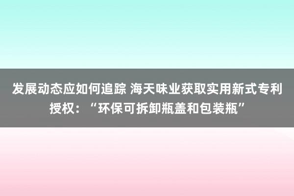 发展动态应如何追踪 海天味业获取实用新式专利授权：“环保可拆卸瓶盖和包装瓶”