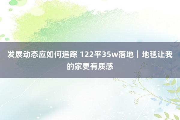 发展动态应如何追踪 122平35w落地｜地毯让我的家更有质感