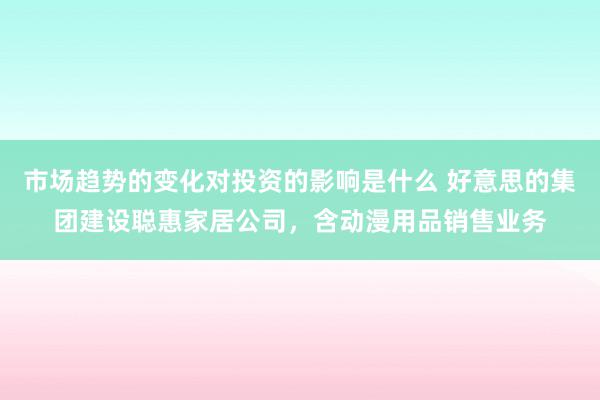 市场趋势的变化对投资的影响是什么 好意思的集团建设聪惠家居公司，含动漫用品销售业务