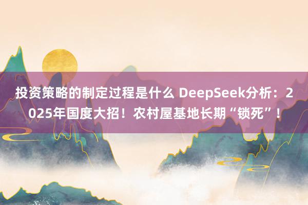 投资策略的制定过程是什么 DeepSeek分析：2025年国度大招！农村屋基地长期“锁死”！