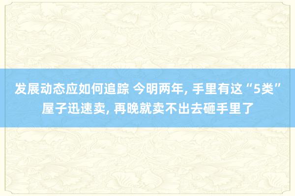 发展动态应如何追踪 今明两年, 手里有这“5类”屋子迅速卖, 再晚就卖不出去砸手里了