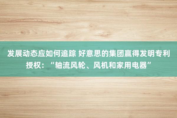 发展动态应如何追踪 好意思的集团赢得发明专利授权：“轴流风轮、风机和家用电器”