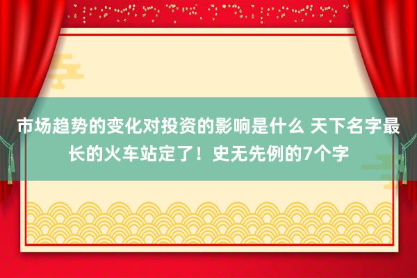 市场趋势的变化对投资的影响是什么 天下名字最长的火车站定了！史无先例的7个字