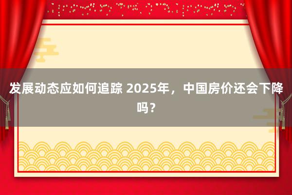 发展动态应如何追踪 2025年，中国房价还会下降吗？