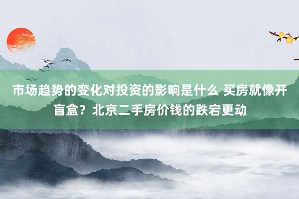 市场趋势的变化对投资的影响是什么 买房就像开盲盒？北京二手房价钱的跌宕更动