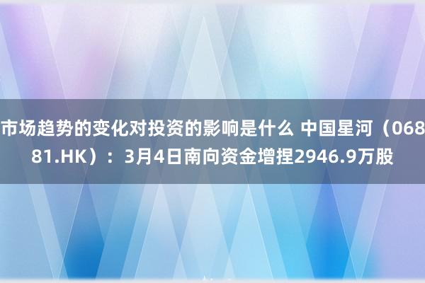 市场趋势的变化对投资的影响是什么 中国星河（06881.HK）：3月4日南向资金增捏2946.9万股