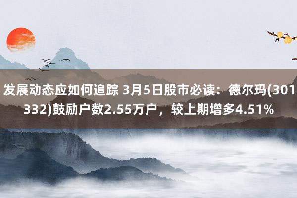 发展动态应如何追踪 3月5日股市必读：德尔玛(301332)鼓励户数2.55万户，较上期增多4.51%