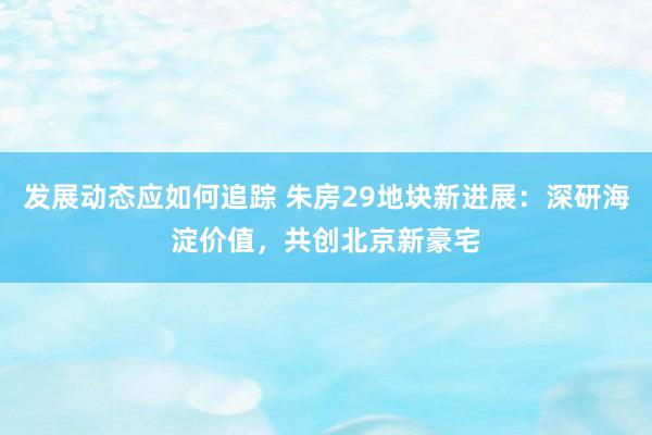 发展动态应如何追踪 朱房29地块新进展：深研海淀价值，共创北京新豪宅