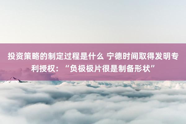 投资策略的制定过程是什么 宁德时间取得发明专利授权：“负极极片很是制备形状”