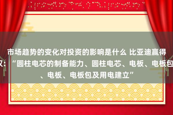 市场趋势的变化对投资的影响是什么 比亚迪赢得发明专利授权：“圆柱电芯的制备能力、圆柱电芯、电板、电板包及用电建立”