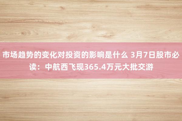 市场趋势的变化对投资的影响是什么 3月7日股市必读：中航西飞现365.4万元大批交游