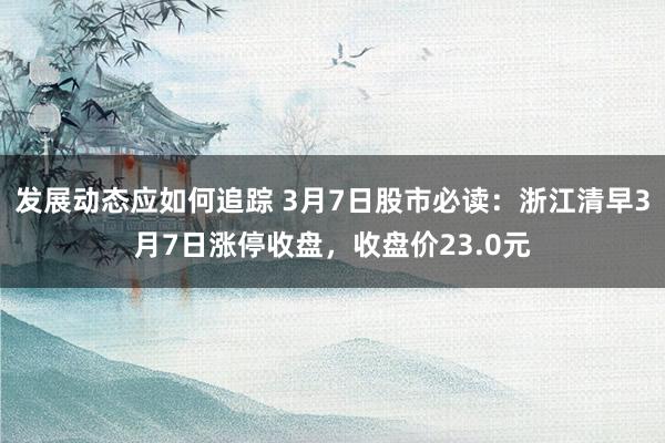 发展动态应如何追踪 3月7日股市必读：浙江清早3月7日涨停收盘，收盘价23.0元