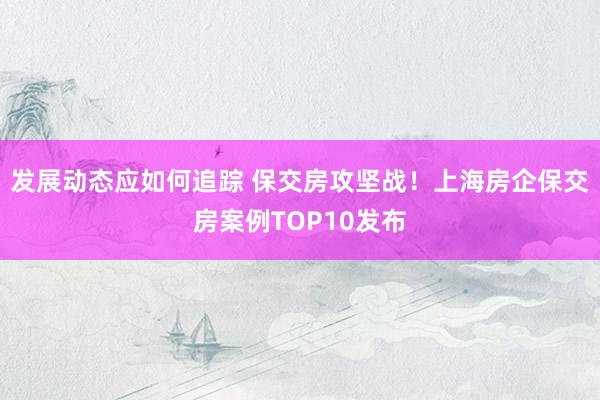 发展动态应如何追踪 保交房攻坚战！上海房企保交房案例TOP10发布